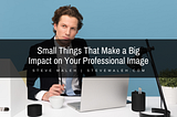 Small Things That Make a Big Impact on Your Professional Image