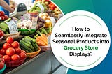 How to Seamlessly Integrate Seasonal Products into Grocery Store Displays?