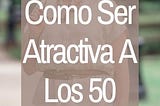 APRENDE A VERTE ATRACTIVA DESPUÉS DE LOS 50