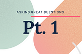 Asking Great Questions — Pt.1