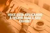 Você está usando a tecnologia a seu favor?