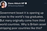 A tweet from Diane Abbott MP @HackneyAbbott stating “Government boast it is opening up visas to the world’s top graduates. But many originally come from third world countries. Why is Britain asset stripping poor countries like this?”