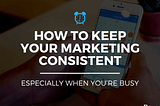 How to Keep Your Marketing Consistent, Especially When You’re Busy