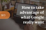 How to take advantage of what Google really want