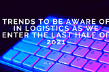 Trends to be Aware of in Logistics as We Enter the Last Half of 2021