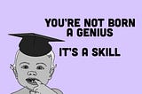 You’re Not Born A Genius… It’s A Skill.