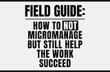 black and white poster for “Field Guide: How to Not Micromanage but Still Help the Work Succeed”