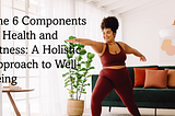 The 6 Components of Health and Fitness: A Holistic Approach to Well-being”