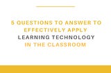 5 Questions to Answer to Effectively Apply Learning Technology