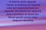 It starts with myself. I have to believe in myself and set expectations for myself, set goals for myself, and continue to work for those goals every day. Saquon Barkley