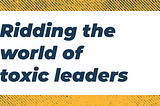 Ridding the world of toxic leaders