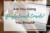Are You Using Google Search Console? It’s a Full-on Game Changer