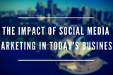 The Impact of Social Media Marketing in Today’s Business
