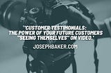 Customer Testimonials: The power of your future customers “seeing themselves” on video.