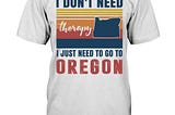 I don’t need therapy I just need to go to Oregon shirt, hoodie, tank top