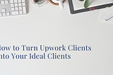 How to Turn Upwork Clients Into Your Ideal Clients