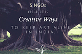 5 NGO’s Who Are Using Creative Ways To Keep Art Alive In India.