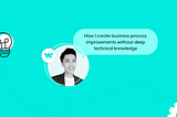 Blog Banner with Weizhuang’s picture and text copy “How I create business process improvements without deep technical knowledge”