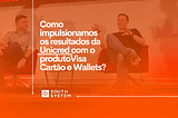 Como a South System impulsionou os resultados da Unicred com o produto Unicred Visa: Cartão e…