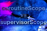 Kotlin Coroutines: When To Use coroutineScope vs supervisorScope