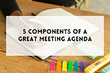 The 5 components of a great meeting agenda
