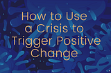 How to Use a Crisis to Trigger Positive Change