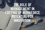 THE ROLE OF MANAGEMENT IN FREEING UP WORKFORCE POTENTIAL FOR INNOVATION (Part 2)