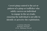 Quote stating: Covert pimp control is the act or pattern of a pimp or trafficker who subtly coerces an individual to engage in the sex trade, ensuring the individual is not able to identify or perceive the exploitation. — Cristian Eduardo, Brittany Pearson, & Dr. Shobana Powell @drshobanapowell