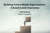 Building Future-Ready Organizations: A Board-Level Imperative - Bob Howland