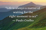 “Life is always a matter of waiting for the right moment to act.” ― Paulo Coelho