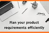 How to plan your product requirements efficiently?