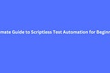 Ultimate Guide to Scriptless Test Automation for Beginners