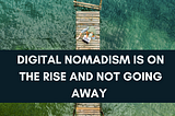 Digital Nomadism Is on the Rise and Not Going Away!