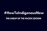 #HowToIndigenousNow Pacific Edition LINEUP