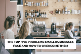 The Top Five Problems Small Businesses Face and How to Overcome Them