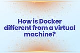 How is Docker different from a virtual machine?