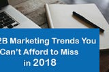 6 B2B Marketing Trends You Can’t Afford to Miss in 2018
