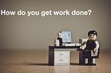 How do you get work done?