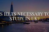 Is IELTS necessary to study in UK?