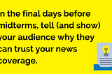A graphic that reads: In the final days before midterms, tell (and show) your audience why they can trust your news coverage.