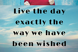 Live the day exactly the way we have been wished