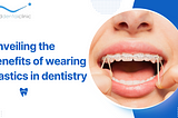 Unveiling the benefits of wearing elastics in dentistry