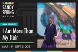 Flyer of exhibition of I AM MORE THAN MY HAIR. It reads: “Sandy Spring Museum. New Exhibit! I AM MORE THAN MY HAIR. March 19 — September 5, 2021.