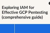 Exploring IAM for Effective GCP Pentesting (comprehensive guide)