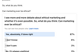 Poll title: “I see more and more debate about ethical marketing and whether it’s even possible. So, what do you think: Can marketing ever be ethical? 87% of respondents chose “Yes, absolutely, if done right”. 6% chose “I don’t know” and 3% each said “I don’t care” or “No, it’s always unethical”. The poll received 31 votes and 17 comments.