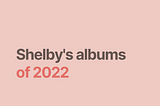 A square that is a dusty pink color. In the top left hand corner is the handle @shelbyfromtheinternet. The text in the center of the square says “Shelby’s albums” in a brown color, and “of 2022” in a darker pink.