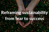 Reframing sustainability from fear, and ‘if we don’t we will perish’, to success, and ‘if we do we…