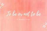 To be or not to be | Ft. Daughter-in-law