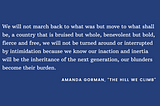White text on blue background: “We will not march back to what was but move to what shall be, a country that is bruised but whole, benevolent but bold, fierce and free, we will not be turned around or interrupted by intimidation because we know our inaction and inertia will be the inheritance of the next generation, our blunders become their burden.” -Amanda Gorman, “The Hill We Climb”