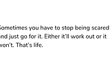 Sometimes you have to stop being scared and just go for it. Either it’ll work out or it won’t. That’s life.